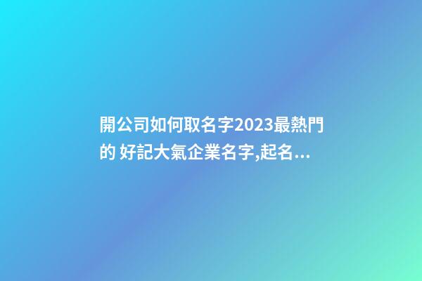 開公司如何取名字2023最熱門的 好記大氣企業名字,起名之家-第1張-公司起名-玄機派